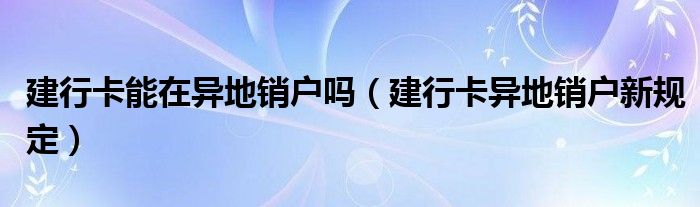 建行卡能在异地销户吗（建行卡异地销户新规定）