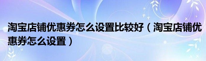 淘宝店铺优惠券怎么设置比较好（淘宝店铺优惠券怎么设置）