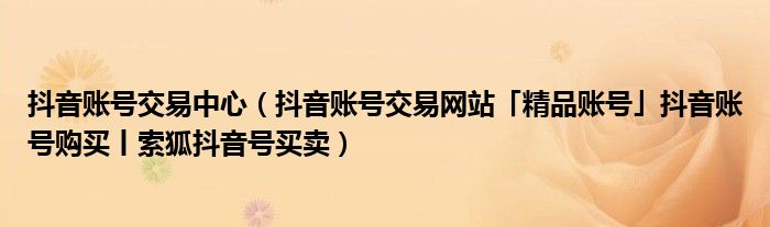 抖音账号交易中心（抖音账号交易网站「精品账号」抖音账号购买丨索狐抖音号买卖）