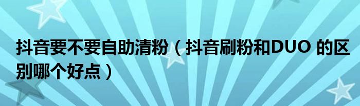 抖音要不要自助清粉（抖音刷粉和DUO 的区别哪个好点）