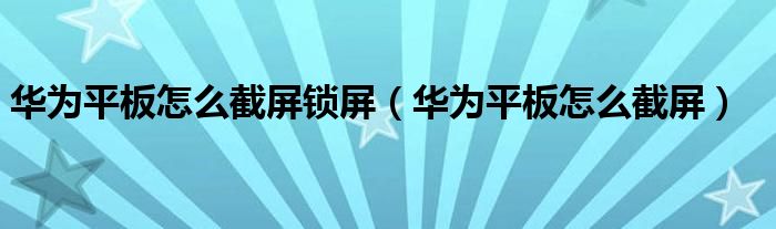 华为平板怎么截屏锁屏（华为平板怎么截屏）