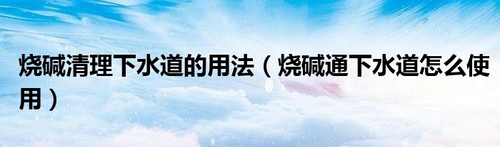 烧碱清理下水道的用法（烧碱通下水道怎么使用）