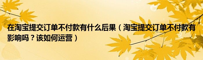 在淘宝提交订单不付款有什么后果（淘宝提交订单不付款有影响吗？该如何运营）