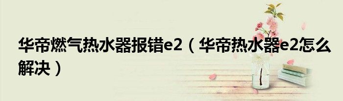 华帝燃气热水器报错e2（华帝热水器e2怎么解决）