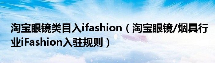 淘宝眼镜类目入ifashion（淘宝眼镜/烟具行业iFashion入驻规则）