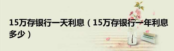15万存银行一天利息（15万存银行一年利息多少）