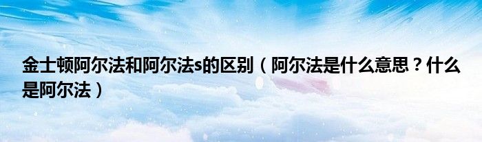 金士顿阿尔法和阿尔法s的区别（阿尔法是什么意思？什么是阿尔法）
