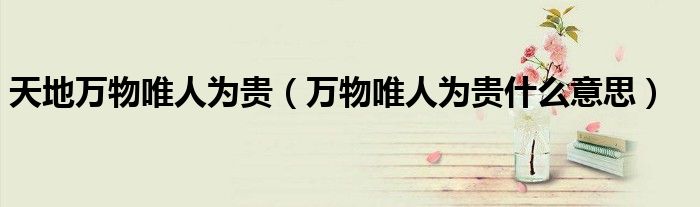 天地万物唯人为贵（万物唯人为贵什么意思）