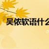 吴侬软语什么意思啊（吴侬软语什么意思）