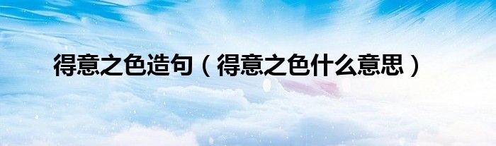 得意之色造句（得意之色什么意思）