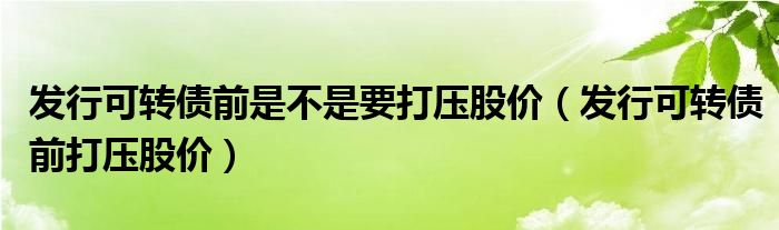 发行可转债前是不是要打压股价（发行可转债前打压股价）