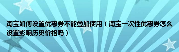 淘宝如何设置优惠券不能叠加使用（淘宝一次性优惠券怎么设置影响历史价格吗）