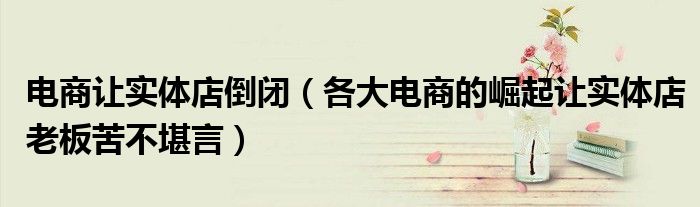 电商让实体店倒闭（各大电商的崛起让实体店老板苦不堪言）