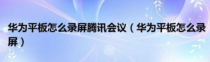 华为平板怎么录屏腾讯会议（华为平板怎么录屏）