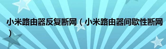 小米路由器反复断网（小米路由器间歇性断网）