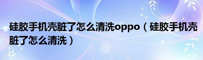 硅胶手机壳脏了怎么清洗oppo（硅胶手机壳脏了怎么清洗）