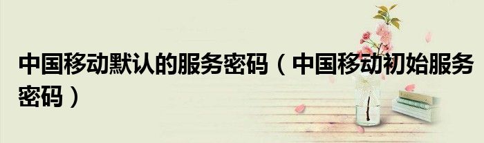 中国移动默认的服务密码（中国移动初始服务密码）