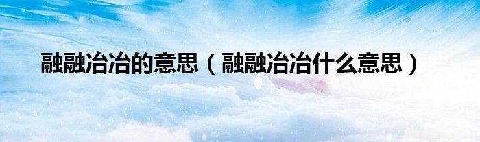 融融冶冶的意思（融融冶冶什么意思）