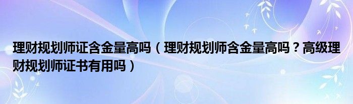 理财规划师证含金量高吗（理财规划师含金量高吗？高级理财规划师证书有用吗）