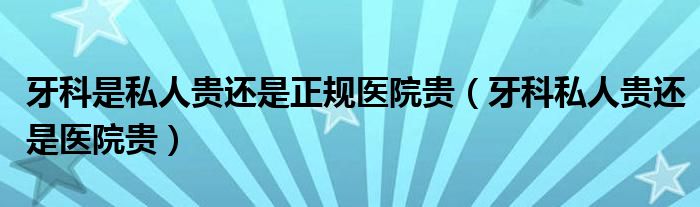 牙科是私人贵还是正规医院贵（牙科私人贵还是医院贵）