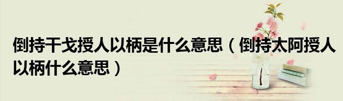 倒持干戈授人以柄是什么意思（倒持太阿授人以柄什么意思）