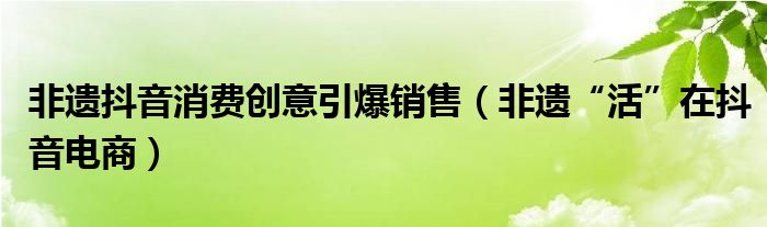 非遗抖音消费创意引爆销售（非遗“活”在抖音电商）