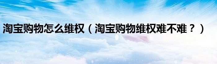 淘宝购物怎么维权（淘宝购物维权难不难？）
