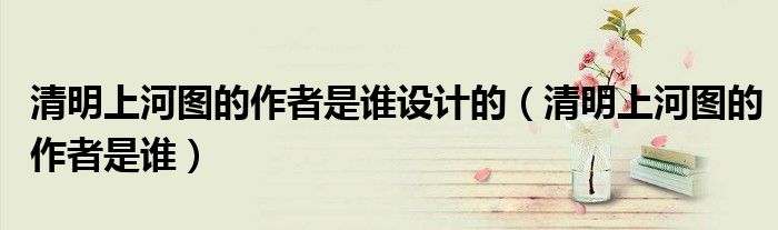 清明上河图的作者是谁设计的（清明上河图的作者是谁）