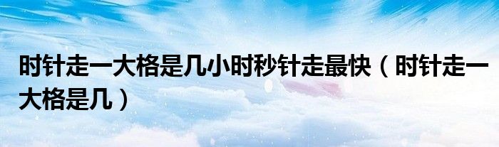 时针走一大格是几小时秒针走最快（时针走一大格是几）
