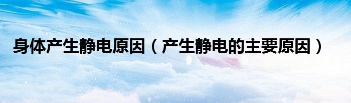 身体产生静电原因（产生静电的主要原因）