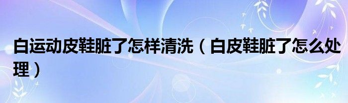 白运动皮鞋脏了怎样清洗（白皮鞋脏了怎么处理）