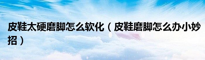 皮鞋太硬磨脚怎么软化（皮鞋磨脚怎么办小妙招）