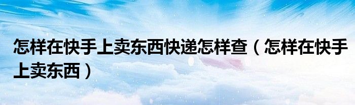 怎样在快手上卖东西快递怎样查（怎样在快手上卖东西）