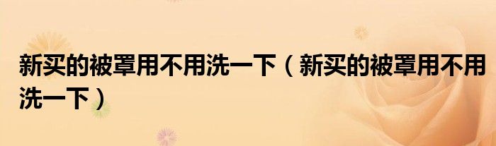 新买的被罩用不用洗一下（新买的被罩用不用洗一下）