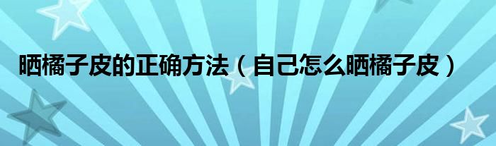 晒橘子皮的正确方法（自己怎么晒橘子皮）