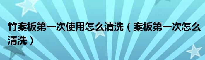 竹案板第一次使用怎么清洗（案板第一次怎么清洗）