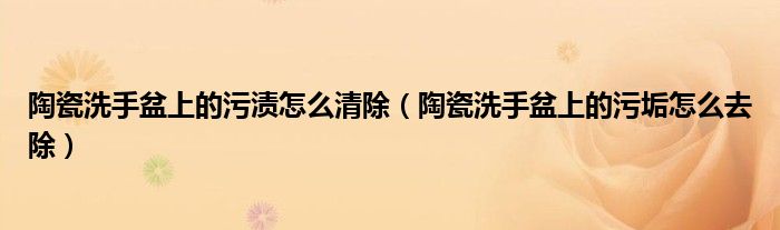 陶瓷洗手盆上的污渍怎么清除（陶瓷洗手盆上的污垢怎么去除）