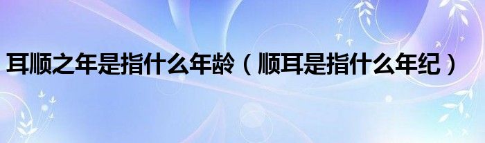 耳顺之年是指什么年龄（顺耳是指什么年纪）