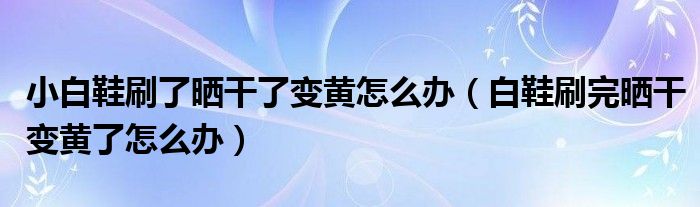 小白鞋刷了晒干了变黄怎么办（白鞋刷完晒干变黄了怎么办）