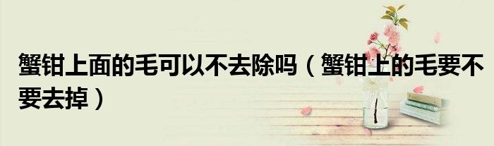 蟹钳上面的毛可以不去除吗（蟹钳上的毛要不要去掉）