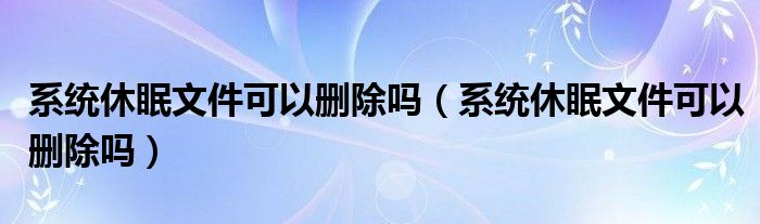 系统休眠文件可以删除吗（系统休眠文件可以删除吗）