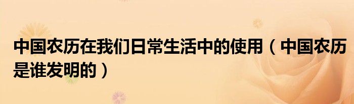 中国农历在我们日常生活中的使用（中国农历是谁发明的）