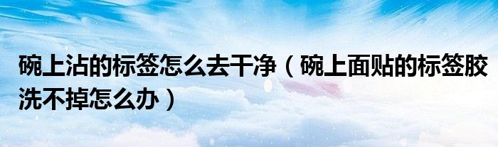碗上沾的标签怎么去干净（碗上面贴的标签胶洗不掉怎么办）