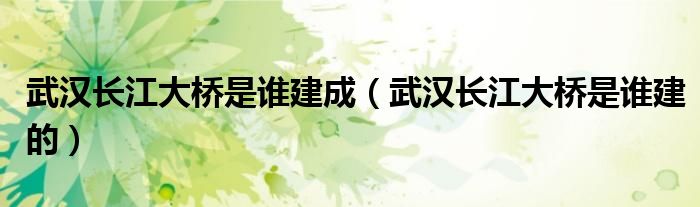 武汉长江大桥是谁建成（武汉长江大桥是谁建的）