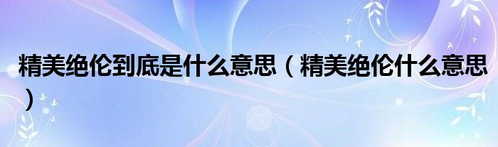 精美绝伦到底是什么意思（精美绝伦什么意思）