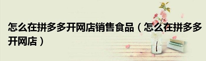 怎么在拼多多开网店销售食品（怎么在拼多多开网店）