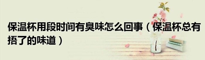 保温杯用段时间有臭味怎么回事（保温杯总有捂了的味道）