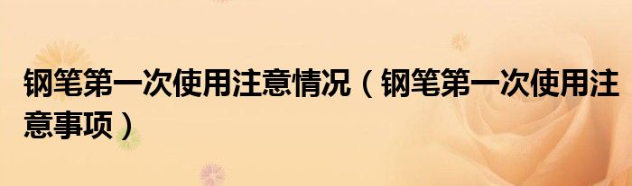 钢笔第一次使用注意情况（钢笔第一次使用注意事项）