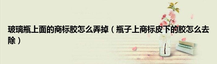 玻璃瓶上面的商标胶怎么弄掉（瓶子上商标皮下的胶怎么去除）