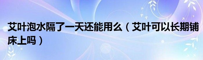 艾叶泡水隔了一天还能用么（艾叶可以长期铺床上吗）